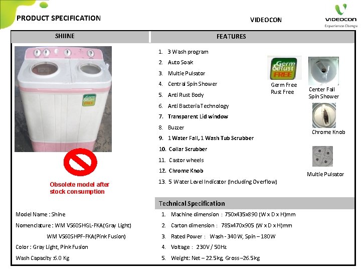 PRODUCT SPECIFICATION VIDEOCON SHIINE FEATURES 1. 3 Wash program 2. Auto Soak 3. Multie