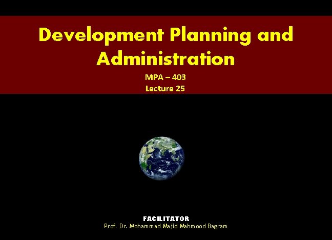 Development Planning and Administration MPA – 403 Lecture 25 FACILITATOR Prof. Dr. Mohammad Majid