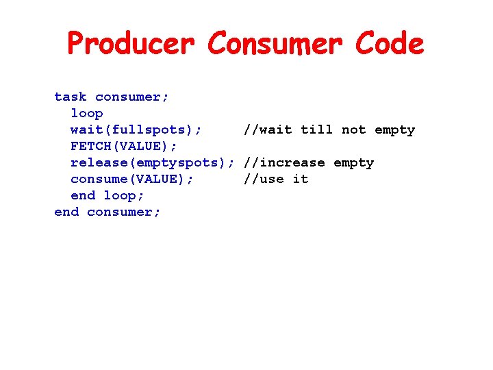 Producer Consumer Code task consumer; loop wait(fullspots); //wait till not empty FETCH(VALUE); release(emptyspots); //increase Producer Consumer Code task consumer; loop wait(fullspots); //wait till not empty FETCH(VALUE); release(emptyspots); //increase