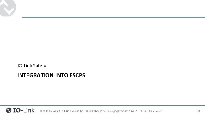 IO-Link Safety INTEGRATION INTO FSCPS © 2019 Copyright IO-Link Community IO-Link Safety Technology @ IO-Link Safety INTEGRATION INTO FSCPS © 2019 Copyright IO-Link Community IO-Link Safety Technology @