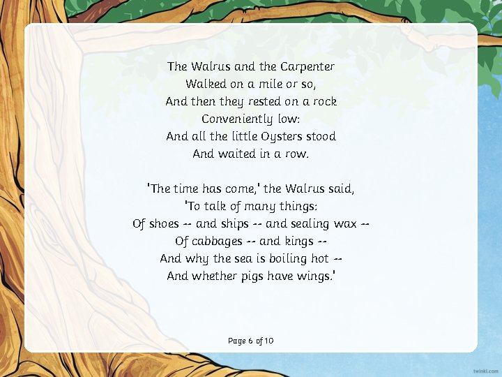 The Walrus and the Carpenter Walked on a mile or so, And then they