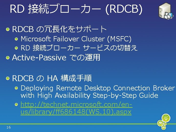 RD 接続ブローカー (RDCB) RDCB の冗長化をサポート Microsoft Failover Cluster (MSFC) RD 接続ブローカー サービスの切替え Active-Passive での運用
