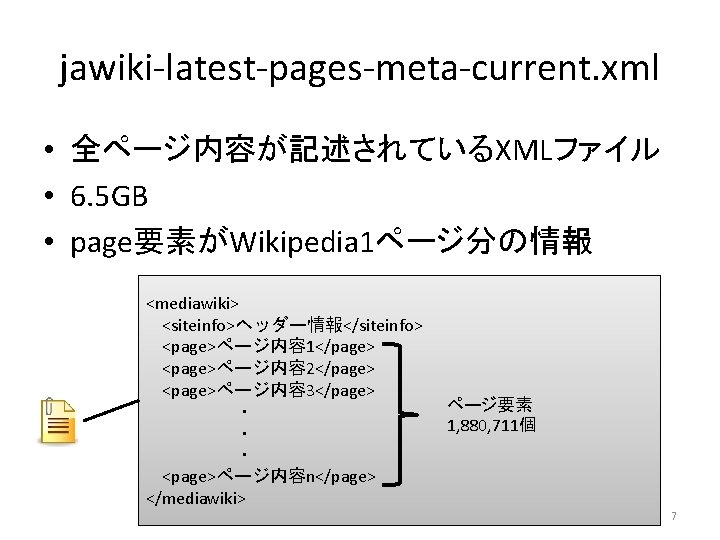 jawiki-latest-pages-meta-current. xml • 全ページ内容が記述されているXMLファイル • 6. 5 GB • page要素がWikipedia 1ページ分の情報 <mediawiki> <siteinfo>ヘッダー情報</siteinfo> <page>ページ内容
