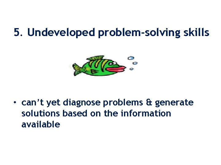 5. Undeveloped problem-solving skills • can’t yet diagnose problems & generate solutions based on