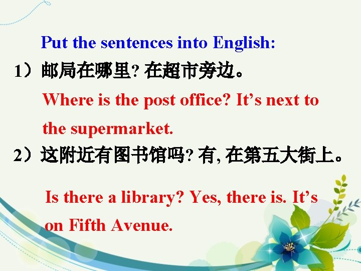 Put the sentences into English: 1）邮局在哪里? 在超市旁边。 Where is the post office? It’s next