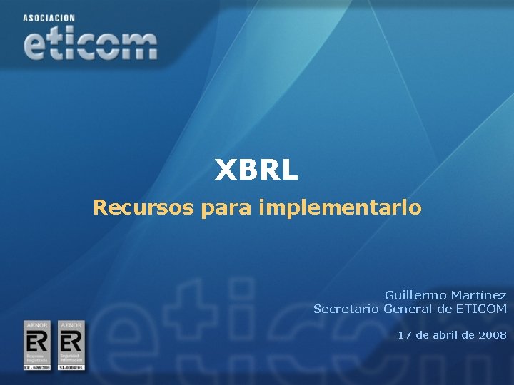 XBRL Recursos para implementarlo Guillermo Martínez Secretario General de ETICOM 17 de abril de