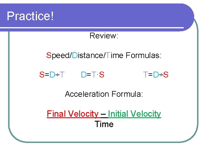 Practice! Review: Speed/Distance/Time Formulas: S=D÷T D=T·S T=D÷S Acceleration Formula: Final Velocity – Initial Velocity Practice! Review: Speed/Distance/Time Formulas: S=D÷T D=T·S T=D÷S Acceleration Formula: Final Velocity – Initial Velocity