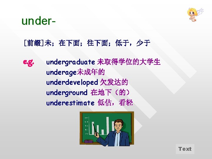 under[前缀]未；在下面；往下面；低于，少于 e. g. undergraduate 未取得学位的大学生 underage未成年的 underdeveloped 欠发达的 underground 在地下（的） underestimate 低估，看轻 Text 