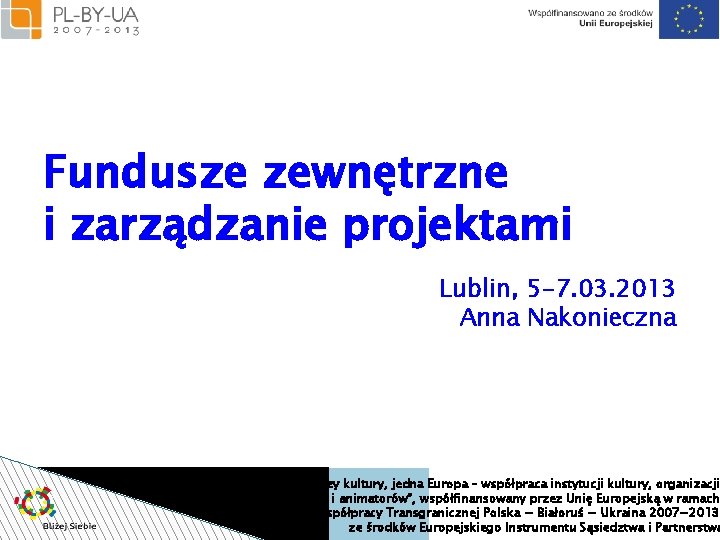 Fundusze zewnętrzne i zarządzanie projektami Lublin, 5 -7. 03. 2013 Anna Nakonieczna Projekt “Bliżej