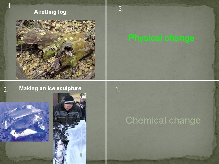 1. A rotting log 2. Physical change 2. Making an ice sculpture 1. Chemical
