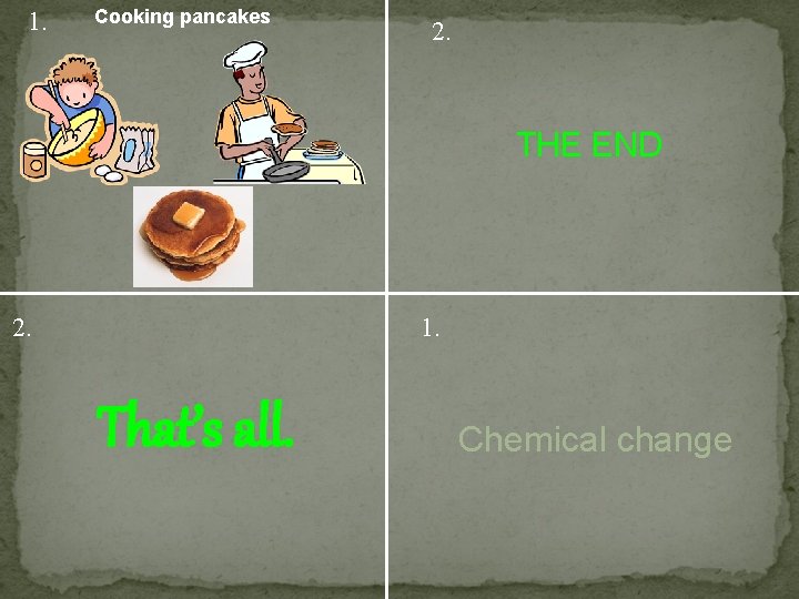 1. Cooking pancakes 2. THE END 2. 1. That’s all. Chemical change 