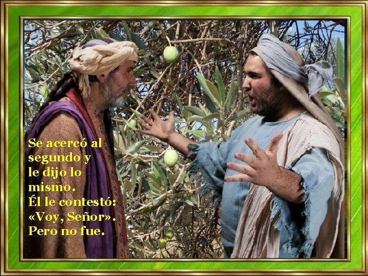 Se acercó al segundo y le dijo lo mismo. Él le contestó: «Voy, Señor» Se acercó al segundo y le dijo lo mismo. Él le contestó: «Voy, Señor»