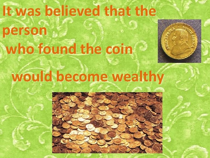 It was believed that the person who found the coin would become wealthy .