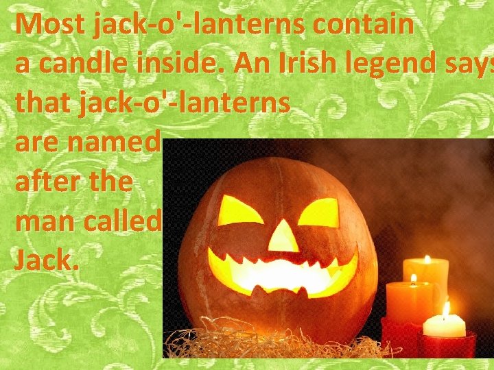 Most jack-o'-lanterns contain a candle inside. An Irish legend says that jack-o'-lanterns are named