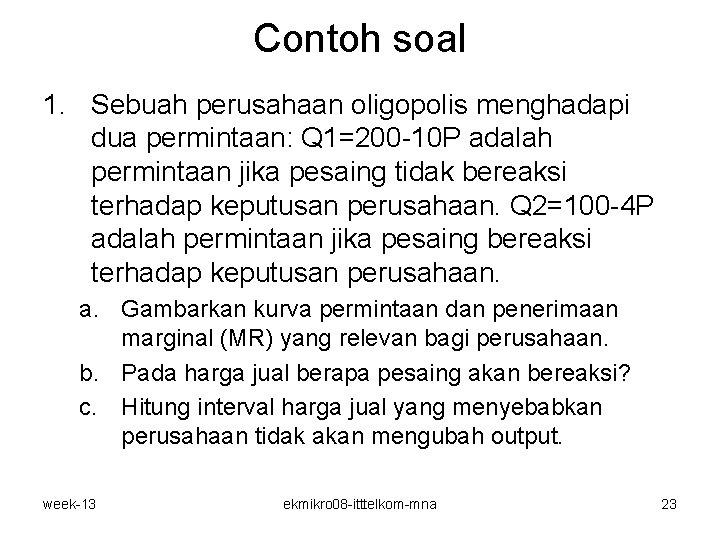 Contoh soal 1. Sebuah perusahaan oligopolis menghadapi dua permintaan: Q 1=200 -10 P adalah Contoh soal 1. Sebuah perusahaan oligopolis menghadapi dua permintaan: Q 1=200 -10 P adalah