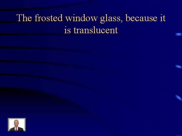 The frosted window glass, because it is translucent 