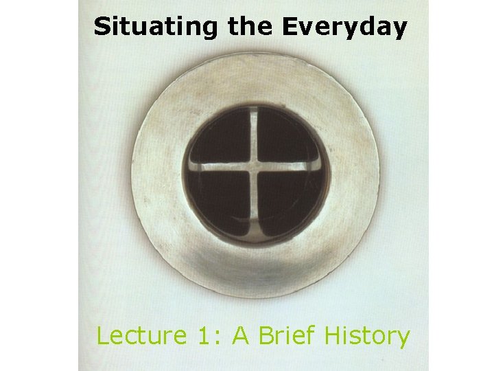 Situating the Everyday Lecture 1: A Brief History Situating the Everyday Lecture 1: A Brief History