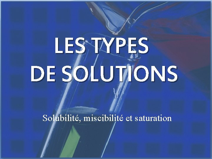 LES TYPES DE SOLUTIONS Solubilité, miscibilité et saturation 