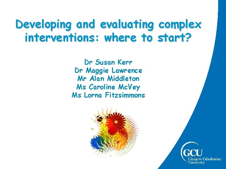 Developing and evaluating complex interventions: where to start? Dr Susan Kerr Dr Maggie Lawrence Developing and evaluating complex interventions: where to start? Dr Susan Kerr Dr Maggie Lawrence