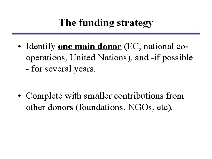 The funding strategy • Identify one main donor (EC, national cooperations, United Nations), and