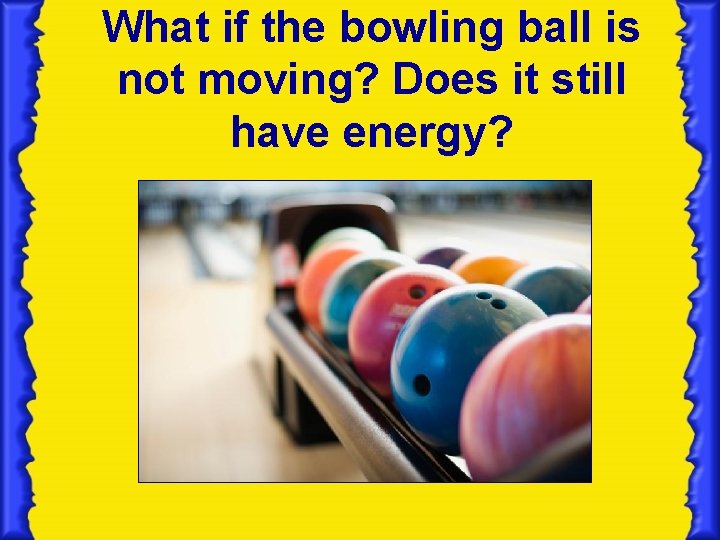 What if the bowling ball is not moving? Does it still have energy? 