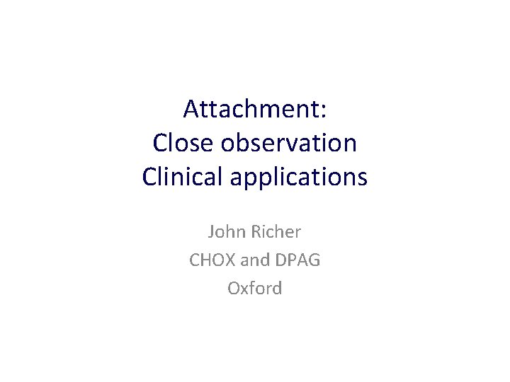 Attachment: Close observation Clinical applications John Richer CHOX and DPAG Oxford 