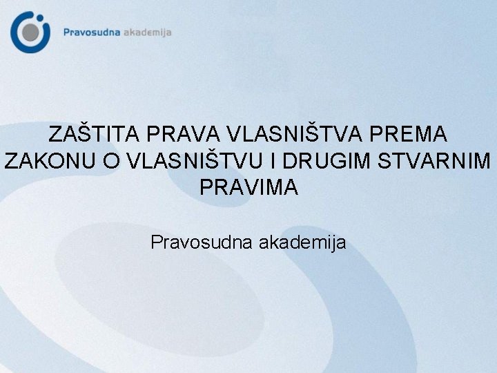 ZAŠTITA PRAVA VLASNIŠTVA PREMA ZAKONU O VLASNIŠTVU I DRUGIM STVARNIM PRAVIMA Pravosudna akademija 