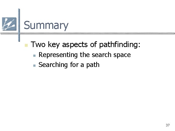 Summary n Two key aspects of pathfinding: n n Representing the search space Searching Summary n Two key aspects of pathfinding: n n Representing the search space Searching