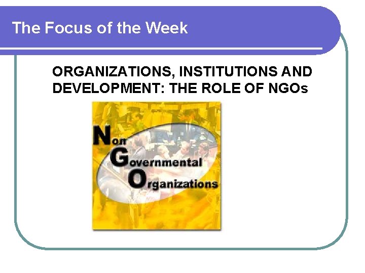 The Focus of the Week ORGANIZATIONS, INSTITUTIONS AND DEVELOPMENT: THE ROLE OF NGOs 