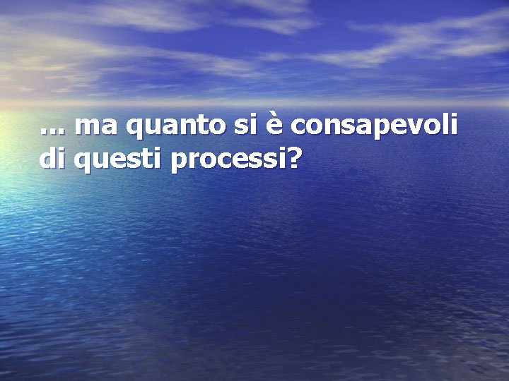 . . . ma quanto si è consapevoli di questi processi? 