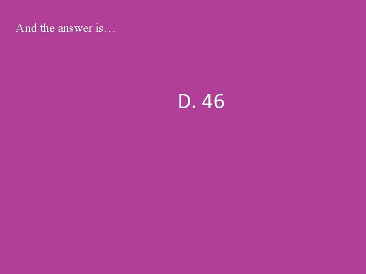 And the answer is… D. 46 