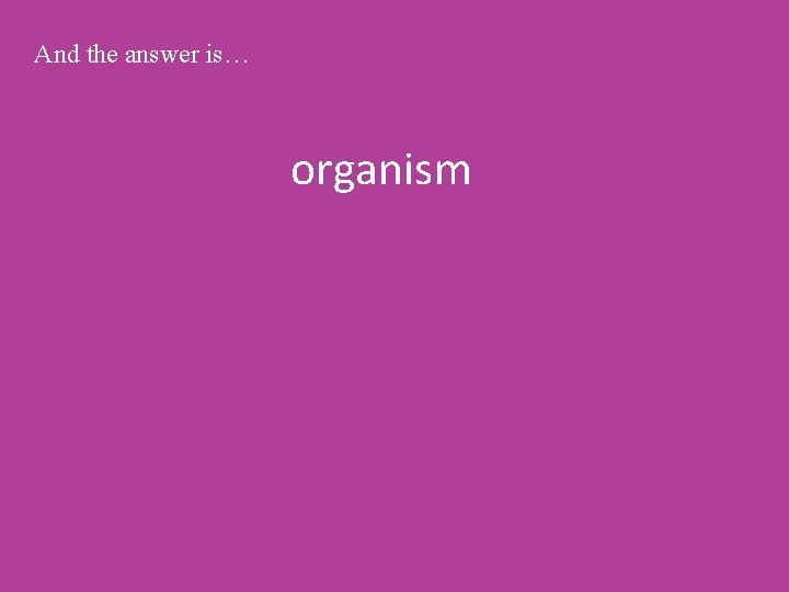 And the answer is… organism 