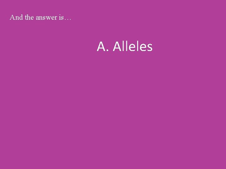 And the answer is… A. Alleles 