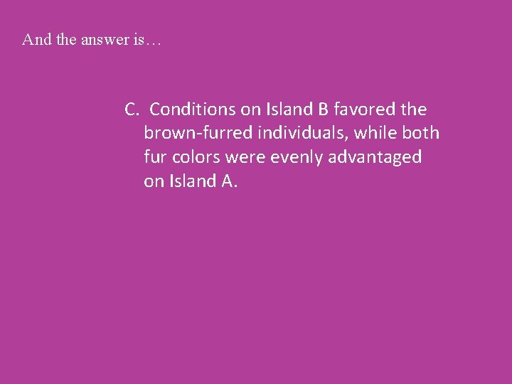 And the answer is… C. Conditions on Island B favored the brown-furred individuals, while