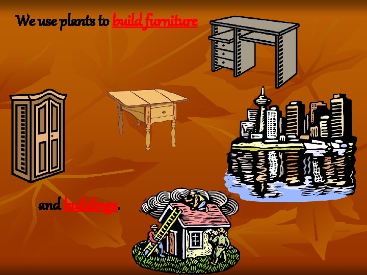 We use plants to build furniture and buildings. We use plants to build furniture and buildings.