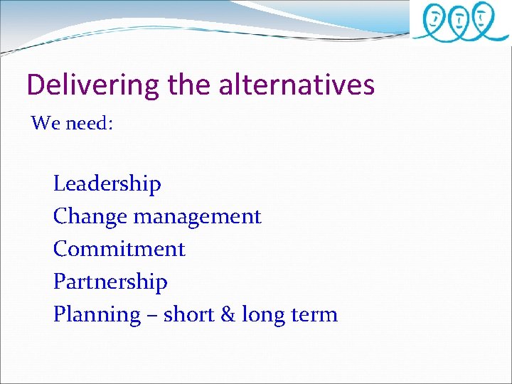 Delivering the alternatives We need: Leadership Change management Commitment Partnership Planning – short &