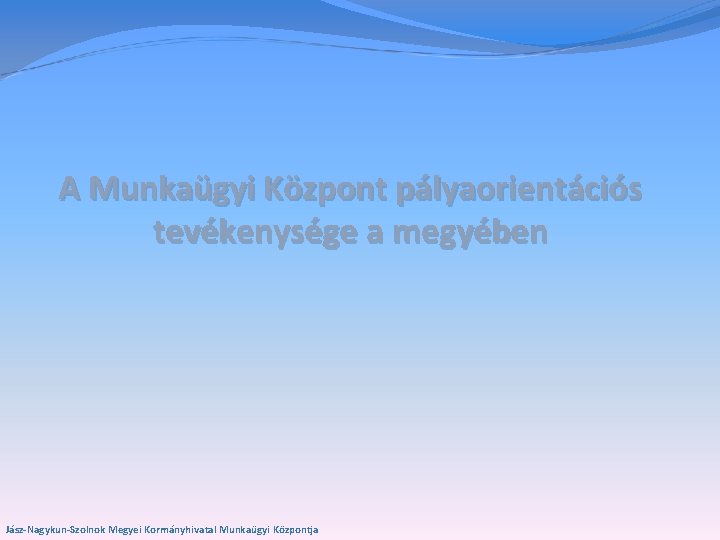 A Munkaügyi Központ pályaorientációs tevékenysége a megyében Jász-Nagykun-Szolnok Megyei Kormányhivatal Munkaügyi Központja 