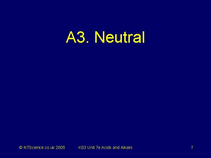 A 3. Neutral © NTScience. co. uk 2005 KS 3 Unit 7 e Acids