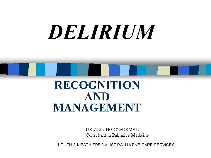 DELIRIUM RECOGNITION AND MANAGEMENT DR AISLING O’GORMAN Consultant in Palliative Medicine LOUTH & MEATH