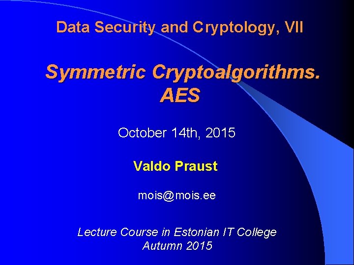 Data Security and Cryptology, VII Symmetric Cryptoalgorithms. AES October 14 th, 2015 Valdo Praust