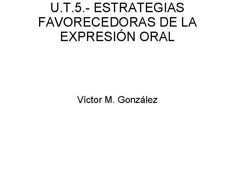 U. T. 5. - ESTRATEGIAS FAVORECEDORAS DE LA EXPRESIÓN ORAL Víctor M. González 