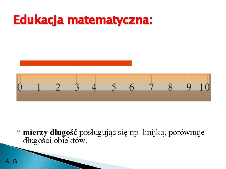 Edukacja matematyczna: A. G. mierzy długość posługując się np. linijką; porównuje długości obiektów; 