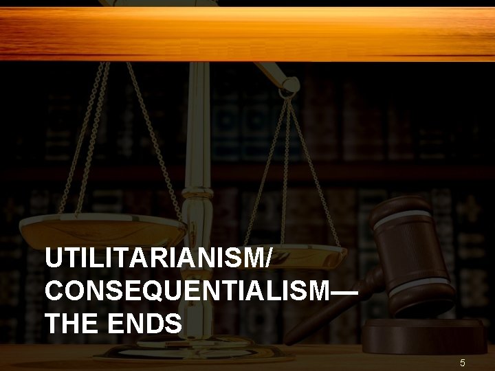 UTILITARIANISM/ CONSEQUENTIALISM— THE ENDS 5 