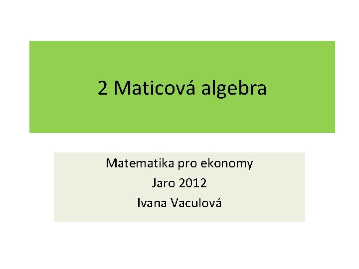 2 Maticová algebra Matematika pro ekonomy Jaro 2012 Ivana Vaculová 