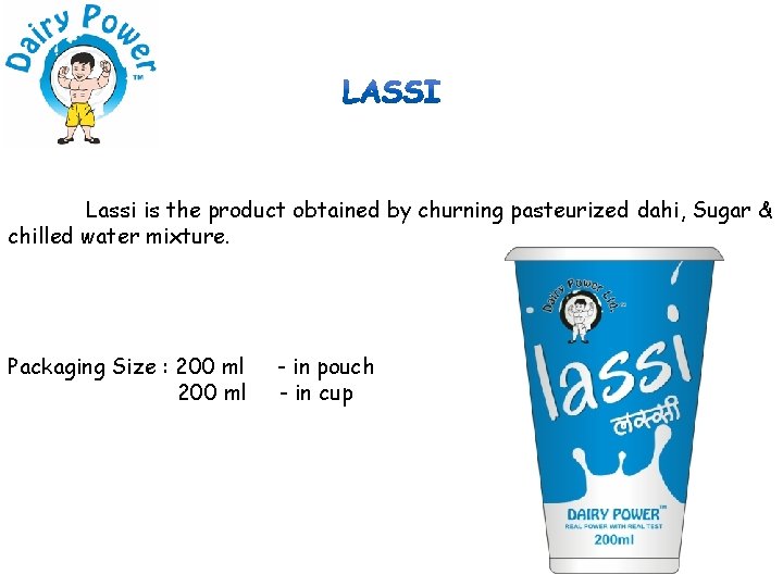 Lassi is the product obtained by churning pasteurized dahi, Sugar & chilled water mixture.