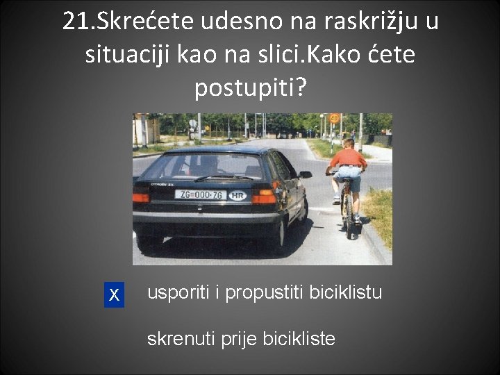 21. Skrećete udesno na raskrižju u situaciji kao na slici. Kako ćete postupiti? X