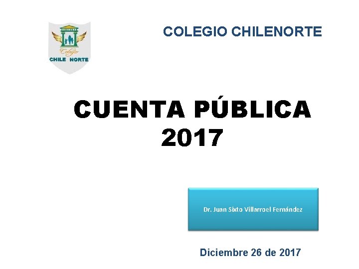 COLEGIO CHILENORTE CUENTA PÚBLICA 2017 Dr. Juan Sixto Villarroel Fernández Diciembre 26 de 2017