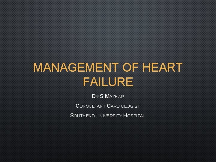 MANAGEMENT OF HEART FAILURE DR S MAZHAR CONSULTANT CARDIOLOGIST SOUTHEND UNIVERSITY HOSPITAL 
