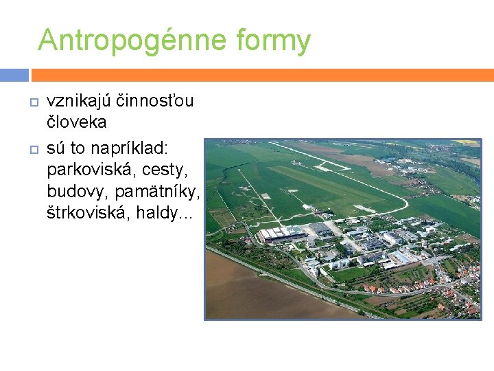 Antropogénne formy vznikajú činnosťou človeka sú to napríklad: parkoviská, cesty, budovy, pamätníky, štrkoviská, haldy.
