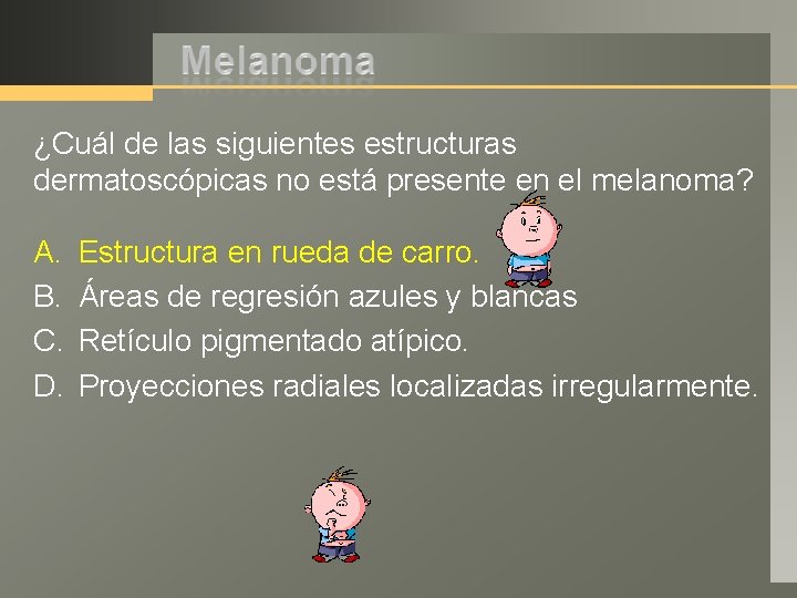 ¿Cuál de las siguientes estructuras dermatoscópicas no está presente en el melanoma? A. B.